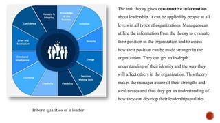 The trait theory gives constructive information
about leadership. It can be applied by people at all
levels in all types of organizations. Managers can
utilize the information from the theory to evaluate
their position in the organization and to assess
how their position can be made stronger in the
organization. They can get an in-depth
understanding of their identity and the way they
will affect others in the organization. This theory
makes the manager aware of their strengths and
weaknesses and thus they get an understanding of
how they can develop their leadership qualities.
Inborn qualities of a leader
 