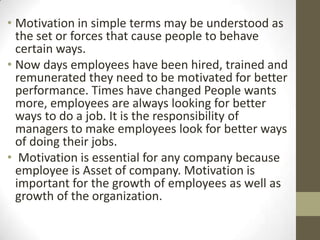 • Motivation in simple terms may be understood as
  .

  the set or forces that cause people to behave
  certain ways.
• Now days employees have been hired, trained and
  remunerated they need to be motivated for better
  performance. Times have changed People wants
  more, employees are always looking for better
  ways to do a job. It is the responsibility of
  managers to make employees look for better ways
  of doing their jobs.
• Motivation is essential for any company because
  employee is Asset of company. Motivation is
  important for the growth of employees as well as
  growth of the organization.
 