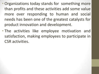 • Organizations today stands for something more
  than profits and these activities add some value
  .




  more over responding to human and social
  needs has been one of the greatest catalysts for
  product innovation and development.
• The activities like employee motivation and
  satisfaction, making employees to participate in
  CSR activities.
 