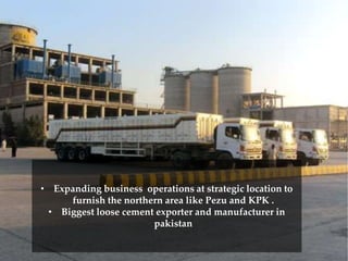 • Expanding business operations at strategic location to
furnish the northern area like Pezu and KPK .
• Biggest loose cement exporter and manufacturer in
pakistan
 