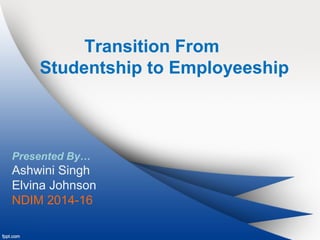 Transition From 
Studentship to Employeeship 
Presented By… 
Ashwini Singh 
Elvina Johnson 
NDIM 2014-16 
 