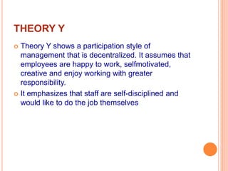 THEORY Y
 Theory Y shows a participation style of
management that is decentralized. It assumes that
employees are happy to work, selfmotivated,
creative and enjoy working with greater
responsibility.
 It emphasizes that staff are self-disciplined and
would like to do the job themselves
 