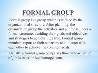 Formal group is a group which is defined by the
organizational structure. After planning, the
organization group the activities and put those under a
formal structure, deciding their goals and objectives
and strategies to achieve the same. Formal group
members report to their superiors and interact with
each other to achieve the common goals.
Usually a formal group comprises those whose nature
of job is more or less homogeneous.
 