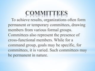 To achieve results, organizations often form
permanent or temporary committees, drawing
members from various formal groups.
Committees also represent the presence of
cross-functional members. While for a
command group, goals may be specific, for
committees, it is varied. Such committees may
be permanent in nature.
 