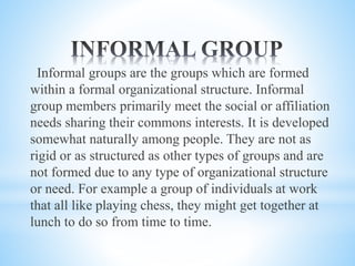 Informal groups are the groups which are formed
within a formal organizational structure. Informal
group members primarily meet the social or affiliation
needs sharing their commons interests. It is developed
somewhat naturally among people. They are not as
rigid or as structured as other types of groups and are
not formed due to any type of organizational structure
or need. For example a group of individuals at work
that all like playing chess, they might get together at
lunch to do so from time to time.
 