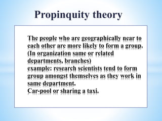 The people who are geographically near to
each other are more likely to form a group.
(In organization same or related
departments, branches)
example: research scientists tend to form
group amongst themselves as they work in
same department.
Car-pool or sharing a taxi.
Propinquity theory
 