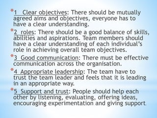 *1 Clear objectives: There should be mutually
agreed aims and objectives, everyone has to
have a clear understanding.
*2 roles: There should be a good balance of skills,
abilities and aspirations. Team members should
have a clear understanding of each individual’s
role in achieving overall team objectives.
*3 Good communication: There must be effective
communication across the organisation.
*4 Appropriate leadership: The team have to
trust the team leader and feels that it is leading
in an appropriate way.
*5 Support and trust: People should help each
other by listening, evaluating, offering ideas,
encouraging experimentation and giving support.
 