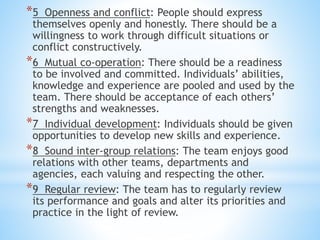 *5 Openness and conflict: People should express
themselves openly and honestly. There should be a
willingness to work through difficult situations or
conflict constructively.
*6 Mutual co-operation: There should be a readiness
to be involved and committed. Individuals’ abilities,
knowledge and experience are pooled and used by the
team. There should be acceptance of each others’
strengths and weaknesses.
*7 Individual development: Individuals should be given
opportunities to develop new skills and experience.
*8 Sound inter-group relations: The team enjoys good
relations with other teams, departments and
agencies, each valuing and respecting the other.
*9 Regular review: The team has to regularly review
its performance and goals and alter its priorities and
practice in the light of review.
 