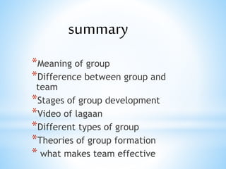 *Meaning of group
*Difference between group and
team
*Stages of group development
*Video of lagaan
*Different types of group
*Theories of group formation
* what makes team effective
summary
 