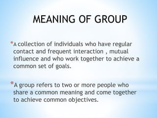 *A collection of individuals who have regular
contact and frequent interaction , mutual
influence and who work together to achieve a
common set of goals.
*A group refers to two or more people who
share a common meaning and come together
to achieve common objectives.
MEANING OF GROUP
 
