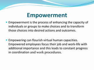 Empowerment
 Empowerment is the process of enhancing the capacity of
individuals or groups to make choices and to transform
those choices into desired actions and outcomes.
 Empowering can flourish virtual human capacities.
Empowered employees focus their job and work-life with
additional importance and this leads to constant progress
in coordination and work procedures.
 