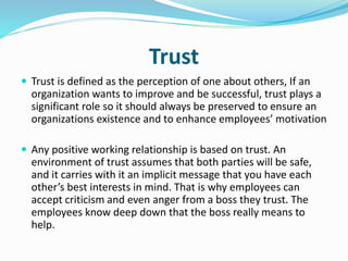 Trust
 Trust is defined as the perception of one about others, If an
organization wants to improve and be successful, trust plays a
significant role so it should always be preserved to ensure an
organizations existence and to enhance employees’ motivation
 Any positive working relationship is based on trust. An
environment of trust assumes that both parties will be safe,
and it carries with it an implicit message that you have each
other’s best interests in mind. That is why employees can
accept criticism and even anger from a boss they trust. The
employees know deep down that the boss really means to
help.
 