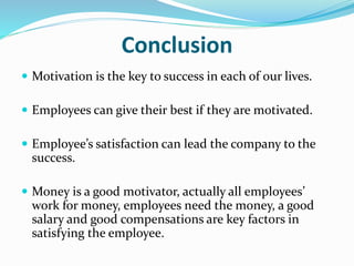 Conclusion
 Motivation is the key to success in each of our lives.
 Employees can give their best if they are motivated.
 Employee’s satisfaction can lead the company to the
success.
 Money is a good motivator, actually all employees’
work for money, employees need the money, a good
salary and good compensations are key factors in
satisfying the employee.
 