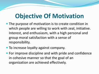 Objective Of Motivation
 The purpose of motivation is to create condition in
which people are willing to work with zeal, initiative.
Interest, and enthusiasm, with a high personal and
group moral satisfaction with a sense of
responsibility.
 To increase loyalty against company.
 For improve discipline and with pride and confidence
in cohesive manner so that the goal of an
organization are achieved effectively.
 