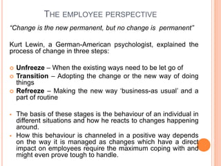 THE EMPLOYEE PERSPECTIVE
“Change is the new permanent, but no change is permanent”
Kurt Lewin, a German-American psychologist, explained the
process of change in three steps:
 Unfreeze – When the existing ways need to be let go of
 Transition – Adopting the change or the new way of doing
things
 Refreeze – Making the new way ‘business-as usual’ and a
part of routine
 The basis of these stages is the behaviour of an individual in
different situations and how he reacts to changes happening
around.
 How this behaviour is channeled in a positive way depends
on the way it is managed as changes which have a direct
impact on employees require the maximum coping with and
might even prove tough to handle.
 