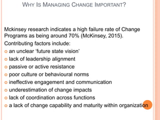 WHY IS MANAGING CHANGE IMPORTANT?
Mckinsey research indicates a high failure rate of Change
Programs as being around 70% (McKinsey, 2015).
Contributing factors include:
 an unclear ‘future state vision’
 lack of leadership alignment
 passive or active resistance
 poor culture or behavioural norms
 ineffective engagement and communication
 underestimation of change impacts
 lack of coordination across functions
 a lack of change capability and maturity within organization
 