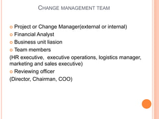 CHANGE MANAGEMENT TEAM
 Project or Change Manager(external or internal)
 Financial Analyst
 Business unit liasion
 Team members
(HR executive, executive operations, logistics manager,
marketing and sales executive)
 Reviewing officer
(Director, Chairman, COO)
 