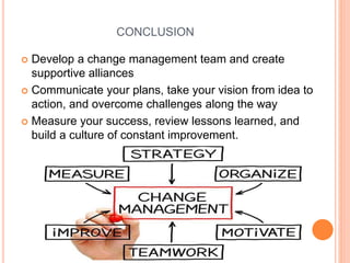 CONCLUSION
 Develop a change management team and create
supportive alliances
 Communicate your plans, take your vision from idea to
action, and overcome challenges along the way
 Measure your success, review lessons learned, and
build a culture of constant improvement.
 