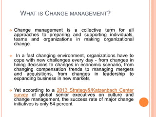 WHAT IS CHANGE MANAGEMENT?
 Change management is a collective term for all
approaches to preparing and supporting individuals,
teams and organizations in making organizational
change
 In a fast changing environment, organizations have to
cope with new challenges every day - from changes in
hiring decisions to changes in economic scenario, from
changing compensation trends to managing mergers
and acquisitions, from changes in leadership to
expanding business in new markets
 Yet according to a 2013 Strategy&/Katzenbach Center
survey of global senior executives on culture and
change management, the success rate of major change
initiatives is only 54 percent
 