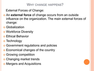 WHY CHANGE HAPPENS?
External Forces of Change:
 An external force of change occurs from an outside
influence on the organization. The main external forces of
change:
 Globalization
 Workforce Diversity
 Ethical Behavior
 Technology
 Government regulations and policies
 Economical changes of the country
 Growing competition
 Changing market trends
 Mergers and Acquisitions
 
