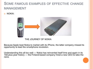 SOME FAMOUS EXAMPLES OF EFFECTIVE CHANGE
MANAGEMENT
 NOKIA:
THE JOURNEY OF NOKIA
Because Apple beat Nokia to market with its iPhone, the latter company missed its
opportunity to lead the smartphone revolution.
Understanding this all too well — Nokia has reinvented itself time and again in its
150-plus-year history — the Finland-based company hired a new CEO to take the
reins.
 