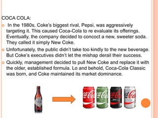 COCA COLA:
 In the 1980s, Coke’s biggest rival, Pepsi, was aggressively
targeting it. This caused Coca-Cola to re evaluate its offerings.
Eventually, the company decided to concoct a new, sweeter soda.
They called it simply New Coke.
 Unfortunately, the public didn’t take too kindly to the new beverage.
But Coke’s executives didn’t let the mishap derail their success.
 Quickly, management decided to pull New Coke and replace it with
the older, established formula. Lo and behold, Coca-Cola Classic
was born, and Coke maintained its market dominance.
 