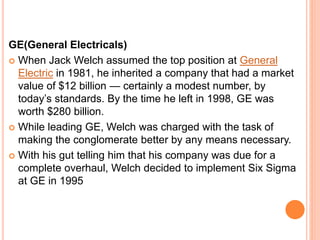 GE(General Electricals)
 When Jack Welch assumed the top position at General
Electric in 1981, he inherited a company that had a market
value of $12 billion — certainly a modest number, by
today’s standards. By the time he left in 1998, GE was
worth $280 billion.
 While leading GE, Welch was charged with the task of
making the conglomerate better by any means necessary.
 With his gut telling him that his company was due for a
complete overhaul, Welch decided to implement Six Sigma
at GE in 1995
 