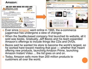 Amazon:
 Ever since Amazon went online in 1995, the e-commerce
juggernaut has undergone a slew of changes
 When the Seattle-based company first launched its website, all it
sold was books. Gradually, Jeff Bezos and his team expanded
Amazon’s offerings to include things like CDs and DVDs.
 Bezos said he wanted his store to become the world’s largest, so
he worked hard toward meeting that goal — whether that meant
offering new products, launching Amazon Prime, launching
Amazon Instant Video ... the list goes on and on.
 Today, Amazon sells more than 200 million products to
customers all over the world.
 