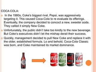 COCA COLA:
 In the 1980s, Coke’s biggest rival, Pepsi, was aggressively
targeting it. This caused Coca-Cola to re evaluat...