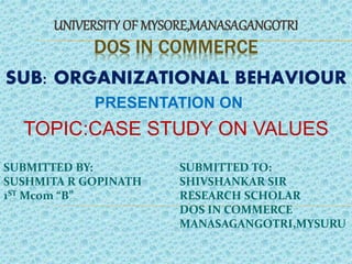 DOS IN COMMERCE
UNIVERSITY OF MYSORE,MANASAGANGOTRI
SUB: ORGANIZATIONAL BEHAVIOUR
PRESENTATION ON
TOPIC:CASE STUDY ON VALUES
SUBMITTED BY:
SUSHMITA R GOPINATH
1ST Mcom “B”
SUBMITTED TO:
SHIVSHANKAR SIR
RESEARCH SCHOLAR
DOS IN COMMERCE
MANASAGANGOTRI,MYSURU
 