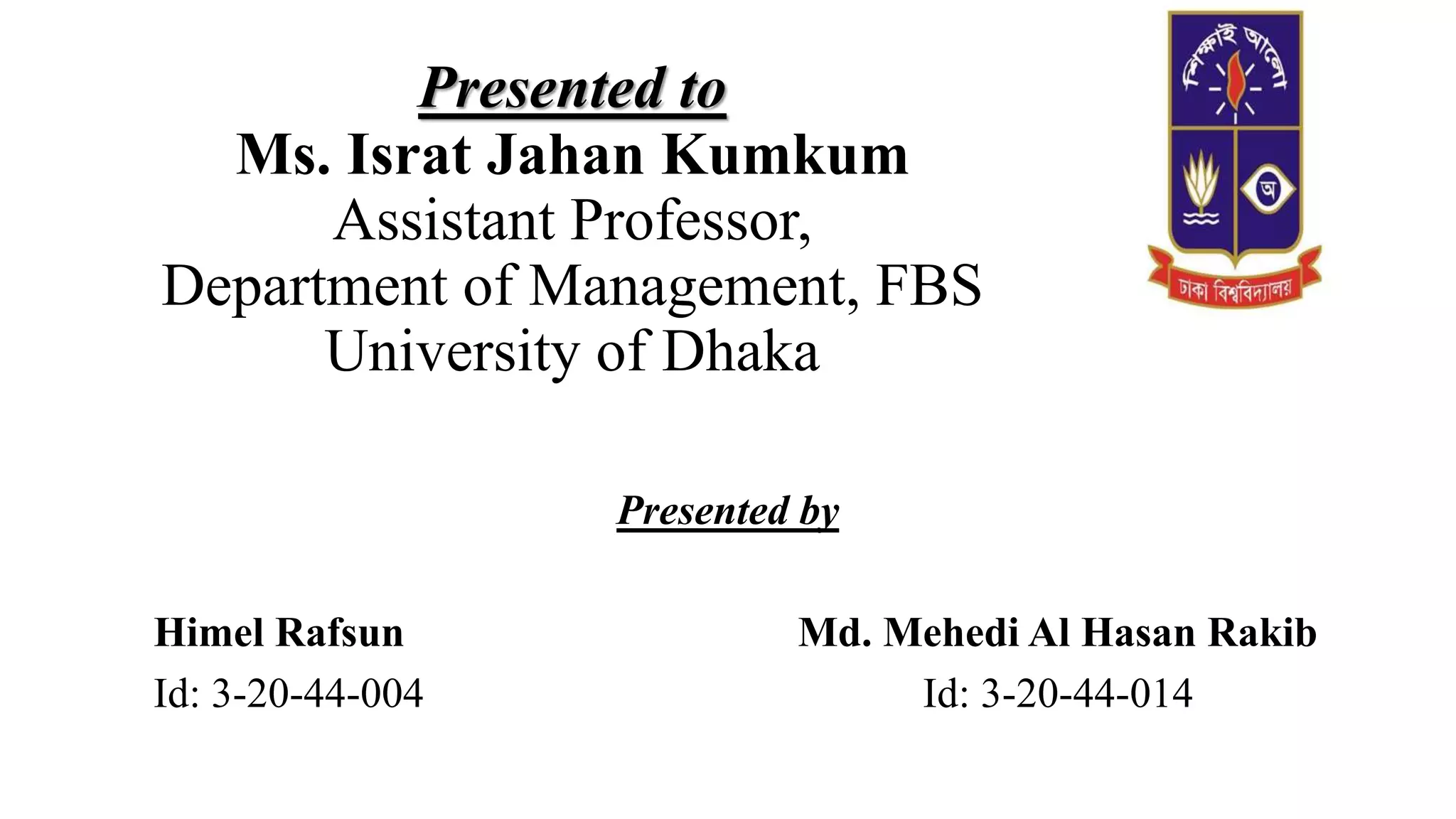 Presented to
Ms. Israt Jahan Kumkum
Assistant Professor,
Department of Management, FBS
University of Dhaka
Presented by
Himel Rafsun Md. Mehedi Al Hasan Rakib
Id: 3-20-44-004 Id: 3-20-44-014
 