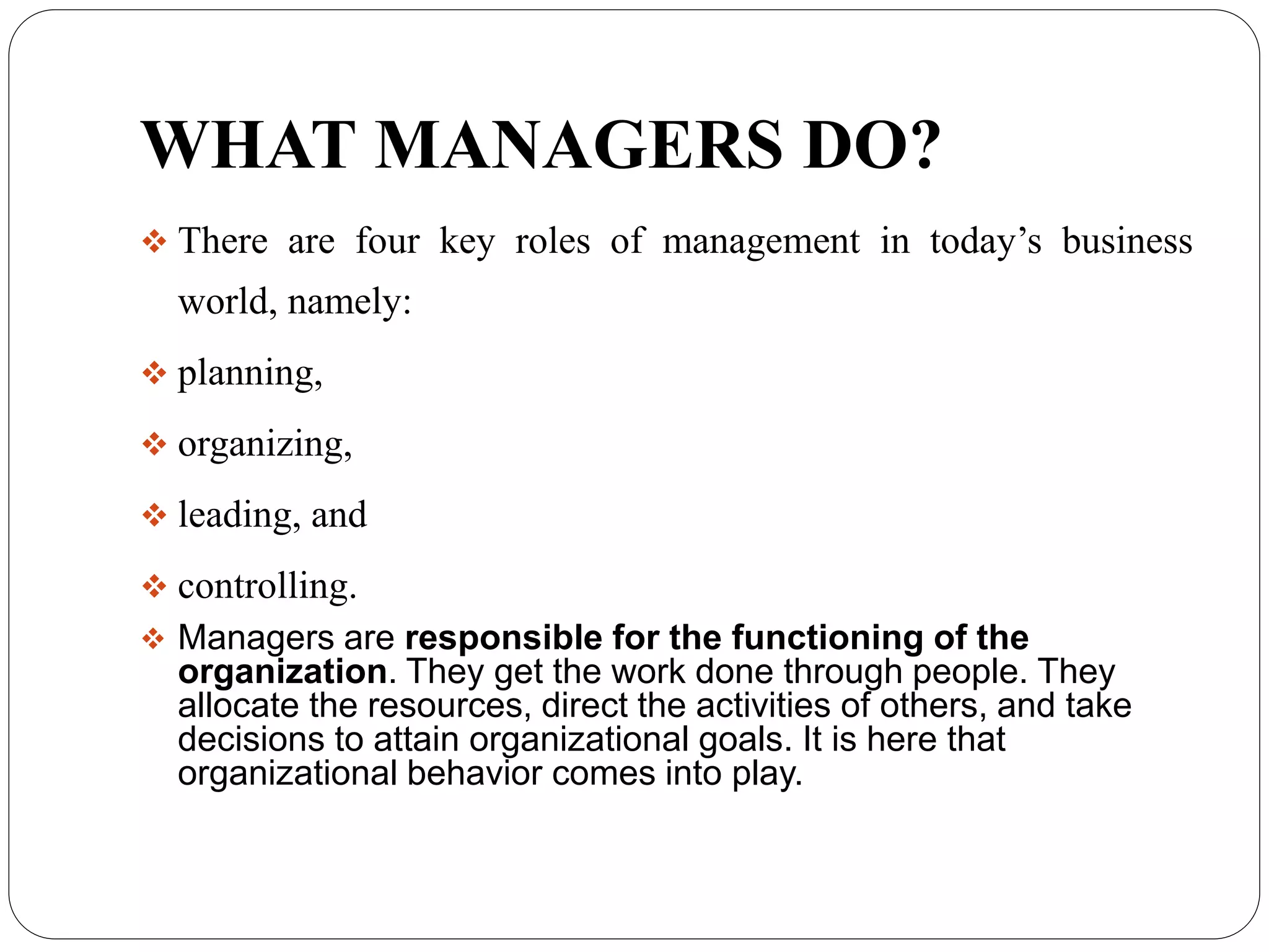 WHAT MANAGERS DO?
 There are four key roles of management in today’s business
world, namely:
 planning,
 organizing,
 leading, and
 controlling.
 Managers are responsible for the functioning of the
organization. They get the work done through people. They
allocate the resources, direct the activities of others, and take
decisions to attain organizational goals. It is here that
organizational behavior comes into play.
 