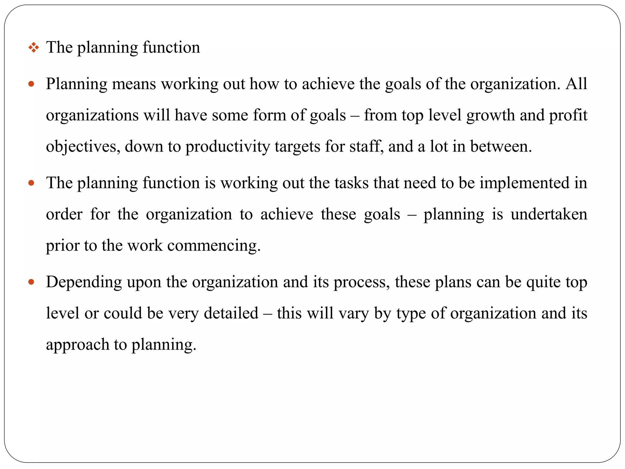  The planning function
 Planning means working out how to achieve the goals of the organization. All
organizations will have some form of goals – from top level growth and profit
objectives, down to productivity targets for staff, and a lot in between.
 The planning function is working out the tasks that need to be implemented in
order for the organization to achieve these goals – planning is undertaken
prior to the work commencing.
 Depending upon the organization and its process, these plans can be quite top
level or could be very detailed – this will vary by type of organization and its
approach to planning.
 