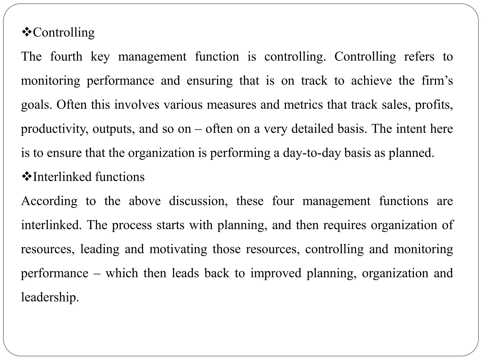 Controlling
The fourth key management function is controlling. Controlling refers to
monitoring performance and ensuring that is on track to achieve the firm’s
goals. Often this involves various measures and metrics that track sales, profits,
productivity, outputs, and so on – often on a very detailed basis. The intent here
is to ensure that the organization is performing a day-to-day basis as planned.
Interlinked functions
According to the above discussion, these four management functions are
interlinked. The process starts with planning, and then requires organization of
resources, leading and motivating those resources, controlling and monitoring
performance – which then leads back to improved planning, organization and
leadership.
 
