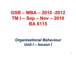 GSB – MBA – 2010 -2012
TM I – Sep – Nov – 2010
BA 6115
Organisational Behaviour
Unit I – lesson I
1
 
