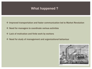  Improved transportation and faster communication led to Market Revolution
 Need for managers to coordinate various activities
 Lack of motivation and finite work by workers
 Need for study of management and organizational behaviour
What happened ?
 