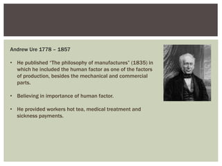Andrew Ure 1778 – 1857
• He published “The philosophy of manufactures” (1835) in
which he included the human factor as one of the factors
of production, besides the mechanical and commercial
parts.
• Believing in importance of human factor.
• He provided workers hot tea, medical treatment and
sickness payments.
 