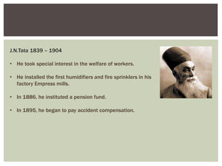 J.N.Tata 1839 – 1904
• He took special interest in the welfare of workers.
• He installed the first humidifiers and fire sprinklers in his
factory Empress mills.
• In 1886, he instituted a pension fund.
• In 1895, he began to pay accident compensation.
 