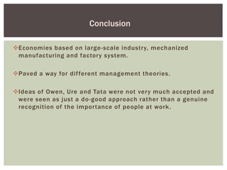 Economies based on large-scale industry, mechanized
manufacturing and factory system.
Paved a way for different management theories.
Ideas of Owen, Ure and Tata were not very much accepted and
were seen as just a do-good approach rather than a genuine
recognition of the importance of people at work.
Conclusion
 