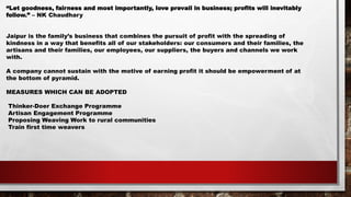 “Let goodness, fairness and most importantly, love prevail in business; profits will inevitably
follow.” – NK Chaudhary
Jaipur is the family’s business that combines the pursuit of profit with the spreading of
kindness in a way that benefits all of our stakeholders: our consumers and their families, the
artisans and their families, our employees, our suppliers, the buyers and channels we work
with.
A company cannot sustain with the motive of earning profit it should be empowerment of at
the bottom of pyramid.
MEASURES WHICH CAN BE ADOPTED
Thinker-Doer Exchange Programme
Artisan Engagement Programme
Proposing Weaving Work to rural communities
Train first time weavers
 