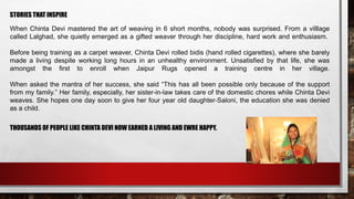 STORIES THAT INSPIRE
When Chinta Devi mastered the art of weaving in 6 short months, nobody was surprised. From a villlage
called Lalghad, she quietly emerged as a gifted weaver through her discipline, hard work and enthusiasm.
Before being training as a carpet weaver, Chinta Devi rolled bidis (hand rolled cigarettes), where she barely
made a living despite working long hours in an unhealthy environment. Unsatisfied by that life, she was
amongst the first to enroll when Jaipur Rugs opened a training centre in her village.
When asked the mantra of her success, she said “This has all been possible only because of the support
from my family.” Her family, especially, her sister-in-law takes care of the domestic chores while Chinta Devi
weaves. She hopes one day soon to give her four year old daughter-Saloni, the education she was denied
as a child.
THOUSANDS OF PEOPLE LIKE CHINTA DEVI NOW EARNED A LIVING AND EWRE HAPPY.
 