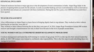 FINANCIAL INCLUSION
Financial inclusion has been a major gap area in the development of rural communities in India. Jaipur Rugs helps in the
process of opening bank accounts for the artisans. Locally accessible banking services (conventional as well as innovative)
are identified and artisans are connected with these institutions. During the last five years, over 2000 Bank Accounts have
been opened.
WEAVER ENGAGEMENT
A key differentiator at Jaipur Rugs is a keen focus in bringing dignity back to rug artisans. They worked as labor without
knowing the art that they were part of.
They worked as labor without knowing the art that they were part of. In 2014, Jaipur Rugs Foundation trained 800 women
weavers and brought a transformation not only in their lives but also in the lives of people around them.
YOUNG WOMEN SOCIAL ENTREPRENEURSHIP DEVELOPMENT PROGRAMME
Conducts management and leadership skill trainings to women of age group 18-35 in order tap into their natural leadership
ability. In 2014 108 women were trained to confidently take responsibility. This is the first step towards absorbing them into
managerial positions.
 