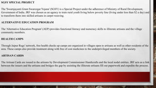 SGSY SPECIAL PROJECT
The 'Swarnjayanti Gram Swarozgar Yojana' (SGSY) is a Special Project under the adherence of Ministry of Rural Development,
Government of India. JRF was chosen as an agency to train rural youth living below poverty line (living under less than $2 a day) and
to transform them into skilled artisans in carpet weaving.
ALTERNATIVE EDUCATION PROGRAM
The 'Alternative Education Program' (AEP) provides functional literacy and numeracy skills to illiterate artisans and the village
community members.
HEALTH CAMPS
Through Jaipur Rugs’ network, free health checks up camps are organized in villages open to artisans as well as other residents of the
area. These camps also provide treatment along with free of cost medicines to the underprivileged members of the society.
ARTISAN CARDS
The Artisan Cards are issued to the artisans by Development Commissioner Handicrafts and the local nodal entities. JRF acts as a link
between the issuers and the artisans and bridges the gap by assisting the illiterate artisans fill out paperwork and expedite the process.
 