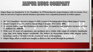 Jaipur Rugs was founded by N. K. Chaudhary in 1978,starting the carpet business with two looms. Over
time he moved to Gujarat and the business operations were expanded primarily in tribal regions.
 Mr N K Chaudhary moved to Jaipur in 1999, to launch his independent firm called Jaipur Carpets.
 Jaipur Carpets was converted to Jaipur Rugs Company Pvt Ltd in 2006.
 At present Jaipur rugs has businesses in more than 30 countries and touched a turnover of over
14 million $ in 2008-09.
 With over 32 years of experience, our products are a whole wide range of exclusive handmade
rugs that area doing homes worldwide. We believe in decorating homes with elegant styles,
luxurious comfort trickled with the essence of rural craftsmanship.
 Jaipur Rugs offers a whole new insight to discover the world through its products.
 