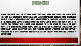 AS PER THE SWOT ANALYSIS BETWEEN HAND KNOTTED VS HAND TUFTED RUGS OF JAIPUR RUGS,
THEY CAN KEEP BALANCE IN BOTH OR ELSE CAN EXCLUSIVELY FOCUS MORE ON HAND KNOTTED AS
INDIA IS A LAND OF VARIOUS AND EXCLUSIVE HANDICARAFTED PRODUCTS AND ALSO JAPUR RUGS
IS THE NUMBER ONE EXPORTED OF HAND KNOTTED CARPETS WITH A CONTRIBUTION OF 37% OF ITS
PROFITS. THE PRODUCT LIFE IS ALSO HUGE RANGING 20 TO 100 YEARS. AS IN CASE OF HOTEL
INDUSTRY IF THEY INSTALL THESE CARPET ONCE SO IT CAN BE USED WIDELY THUS HAVING LOW
COST USAGE. AS PER MARKETING MODE THE PRODUCT SHOULD BE UNIQUE AND NON COPYABLE
PRODUCTS AS IT GIVES COMPARETIVELY ADVANTAGES IN CASE OF HAND KNOTTED CARPETS OF
JAIPUR RUGS.
 