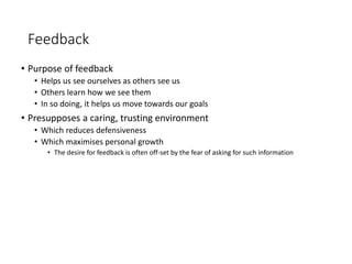 Feedback
• Purpose of feedback
• Helps us see ourselves as others see us
• Others learn how we see them
• In so doing, it helps us move towards our goals
• Presupposes a caring, trusting environment
• Which reduces defensiveness
• Which maximises personal growth
• The desire for feedback is often off-set by the fear of asking for such information
 