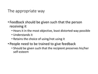 The appropriate way
•Feedback should be given such that the person
receiving it
• Hears it in the most objective, least distorted way possible
• Understands it
• Retains the choice of using/not using it
•People need to be trained to give feedback
• Should be given such that the recipient preserves his/her
self-esteem
 