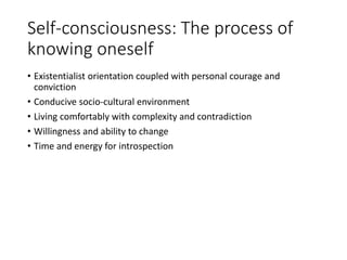 Self-consciousness: The process of
knowing oneself
• Existentialist orientation coupled with personal courage and
conviction
• Conducive socio-cultural environment
• Living comfortably with complexity and contradiction
• Willingness and ability to change
• Time and energy for introspection
 