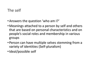 The self
•Answers the question ‘who am I?’
•Meanings attached to a person by self and others
that are based on personal characteristics and on
people’s social roles and membership in various
groups
•Person can have multiple selves stemming from a
variety of identities (Self-pluralism)
•Ideal/possible self
 