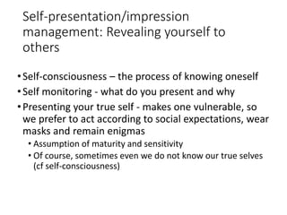Self-presentation/impression
management: Revealing yourself to
others
•Self-consciousness – the process of knowing oneself
•Self monitoring - what do you present and why
•Presenting your true self - makes one vulnerable, so
we prefer to act according to social expectations, wear
masks and remain enigmas
• Assumption of maturity and sensitivity
• Of course, sometimes even we do not know our true selves
(cf self-consciousness)
 